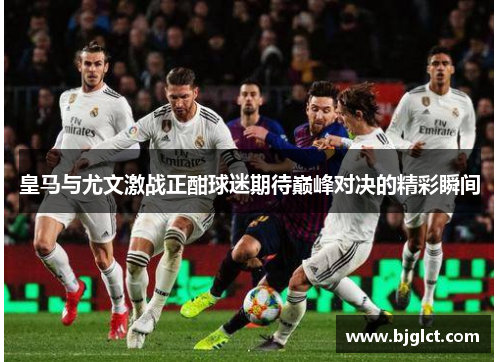 皇马与尤文激战正酣球迷期待巅峰对决的精彩瞬间